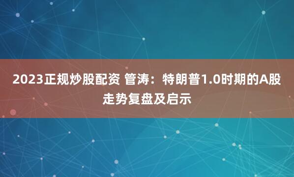 2023正规炒股配资 管涛：特朗普1.0时期的A股走势复盘及启示