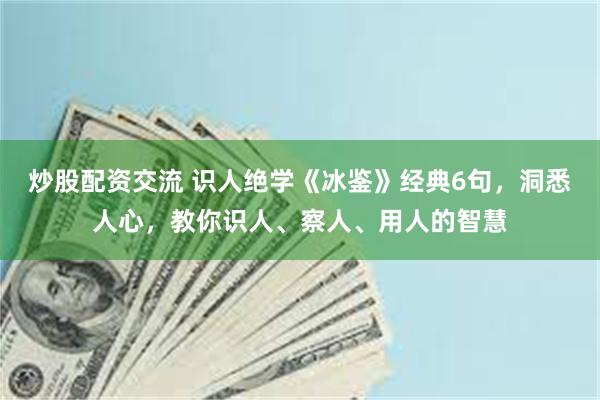 炒股配资交流 识人绝学《冰鉴》经典6句，洞悉人心，教你识人、察人、用人的智慧