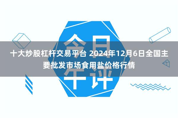 十大炒股杠杆交易平台 2024年12月6日全国主要批发市场食用盐价格行情