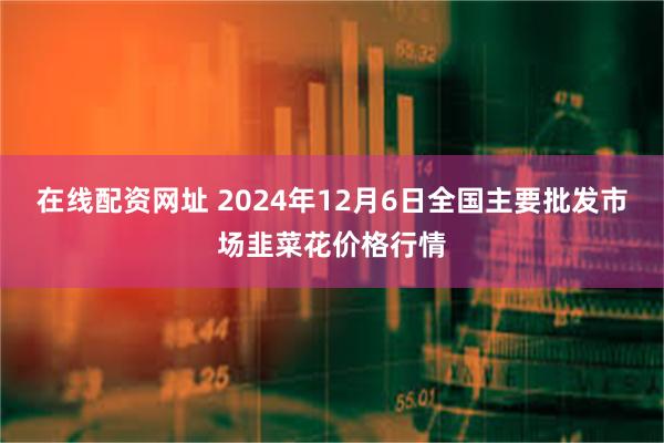 在线配资网址 2024年12月6日全国主要批发市场韭菜花价格行情