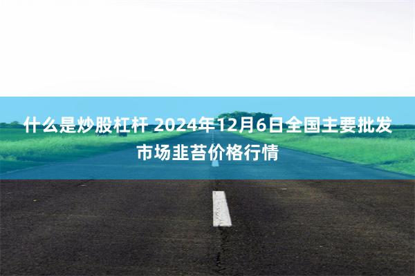 什么是炒股杠杆 2024年12月6日全国主要批发市场韭苔价格行情