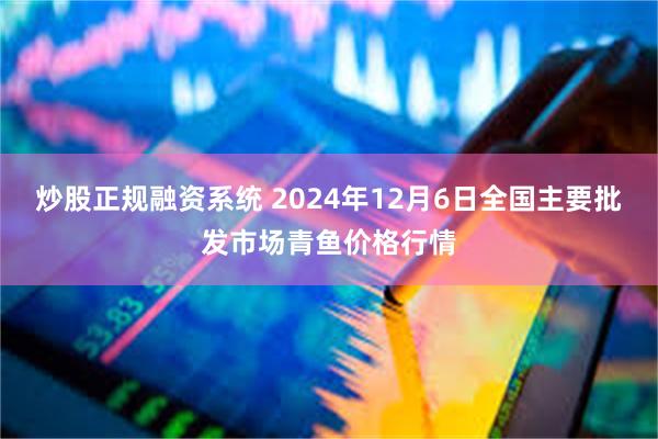 炒股正规融资系统 2024年12月6日全国主要批发市场青鱼价格行情