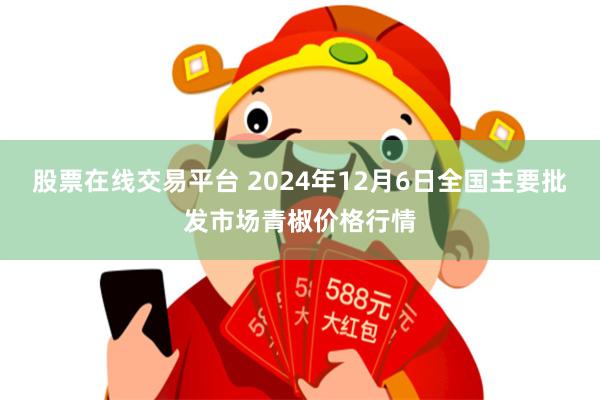 股票在线交易平台 2024年12月6日全国主要批发市场青椒价格行情