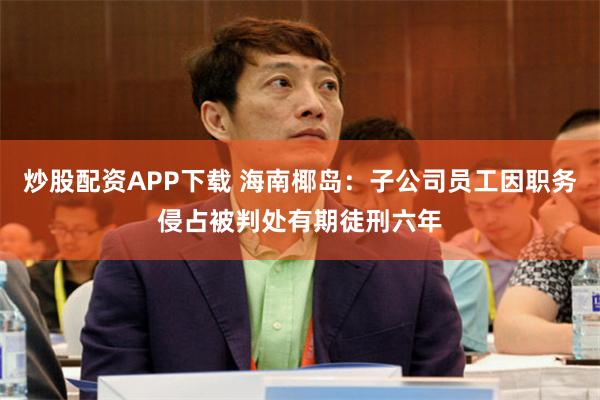 炒股配资APP下载 海南椰岛：子公司员工因职务侵占被判处有期徒刑六年