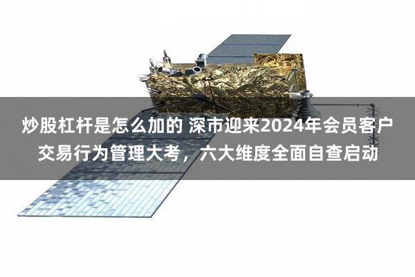 炒股杠杆是怎么加的 深市迎来2024年会员客户交易行为管理大考，六大维度全面自查启动