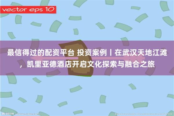 最信得过的配资平台 投资案例丨在武汉天地江滩，凯里亚德酒店开启文化探索与融合之旅