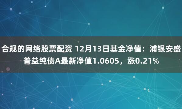 合规的网络股票配资 12月13日基金净值：浦银安盛普益纯债A最新净值1.0605，涨0.21%