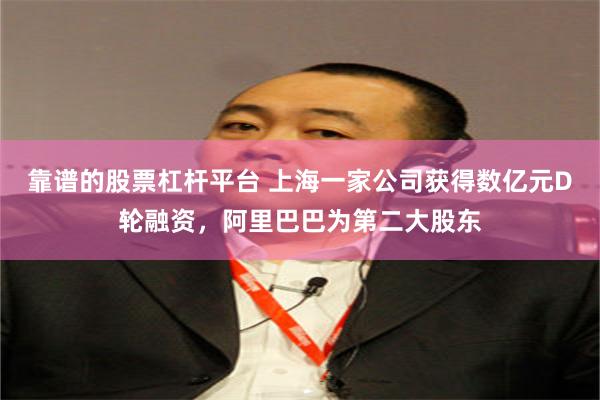 靠谱的股票杠杆平台 上海一家公司获得数亿元D轮融资，阿里巴巴为第二大股东