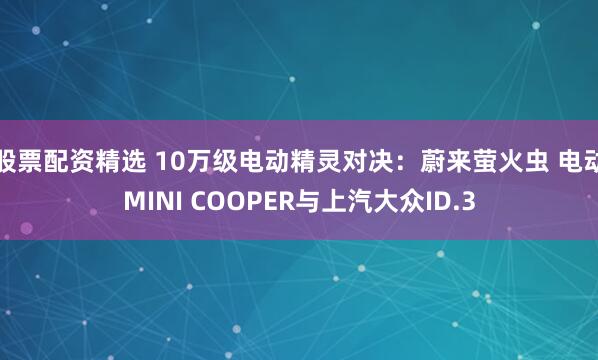 股票配资精选 10万级电动精灵对决：蔚来萤火虫 电动MINI COOPER与上汽大众ID.3