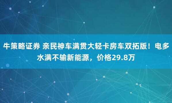 牛策略证券 亲民神车满贯大轻卡房车双拓版！电多水满不输新能源，价格29.8万