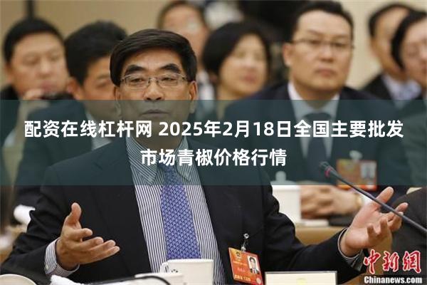 配资在线杠杆网 2025年2月18日全国主要批发市场青椒价格行情