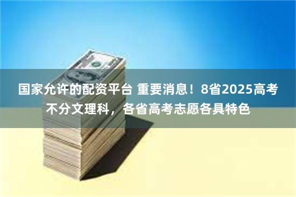 国家允许的配资平台 重要消息！8省2025高考不分文理科，各省高考志愿各具特色