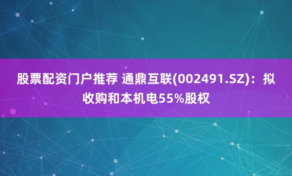 股票配资门户推荐 通鼎互联(002491.SZ)：拟收购和本机电55%股权