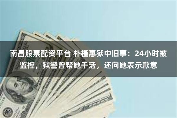 南昌股票配资平台 朴槿惠狱中旧事：24小时被监控，狱警曾帮她干活，还向她表示歉意