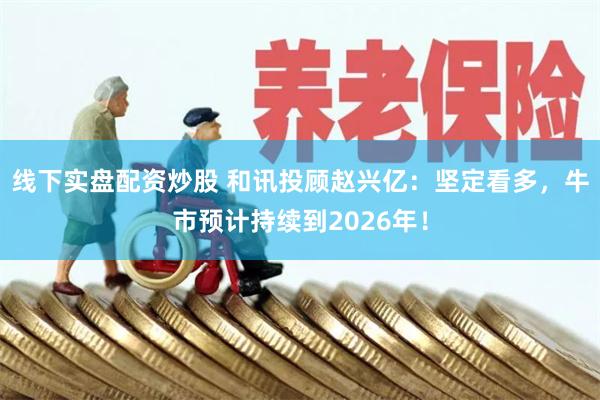 线下实盘配资炒股 和讯投顾赵兴亿：坚定看多，牛市预计持续到2026年！