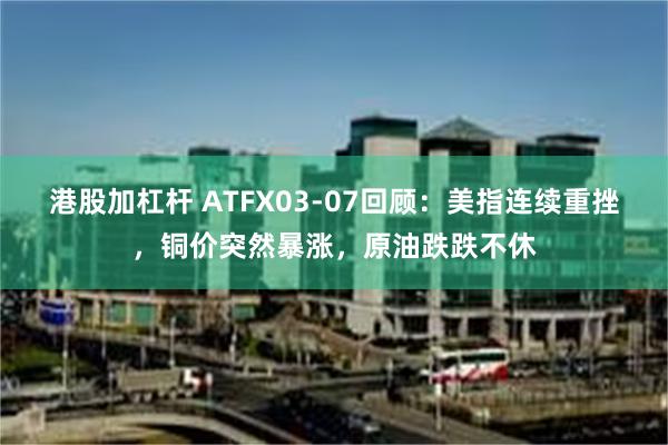 港股加杠杆 ATFX03-07回顾：美指连续重挫，铜价突然暴涨，原油跌跌不休