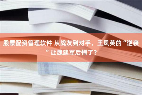 股票配资管理软件 从战友到对手，王凤英的“逆袭”让魏建军后悔了？