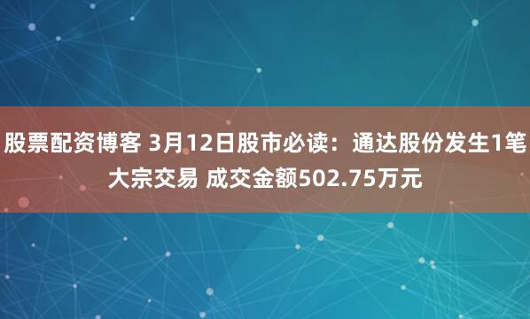 股票配资博客 3月12日股市必读：通达股份发生1笔大宗交易 成交金额502.75万元