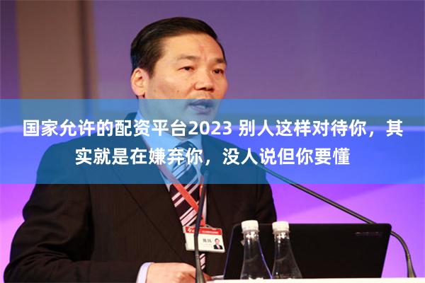 国家允许的配资平台2023 别人这样对待你，其实就是在嫌弃你，没人说但你要懂