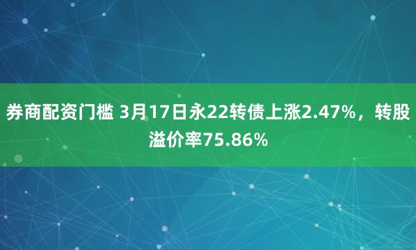 券商配资门槛 3月17日永22转债上涨2.47%，转股溢价率75.86%